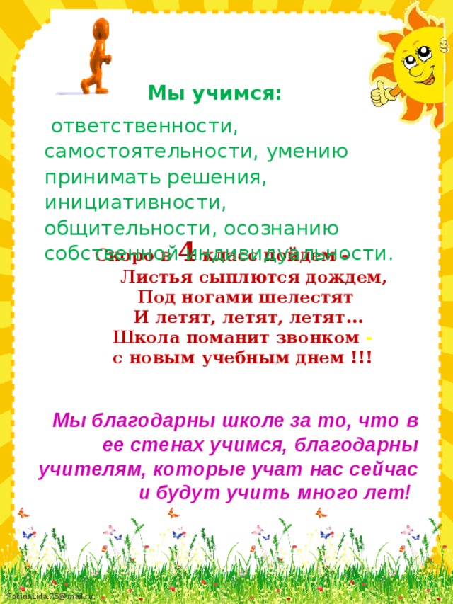 Мы учимся:  ответственности, самостоятельности, умению принимать решения, инициативности, общительности, осознанию собственной индивидуальности.  Скоро в 4 класс пойдем -  Листья сыплются дождем,  Под ногами шелестят  И летят, летят, летят...  Школа поманит звонком -  с новым учебным днем !!!    Мы благодарны школе за то, что в ее стенах учимся, благодарны учителям, которые учат нас сейчас и будут учить много лет!