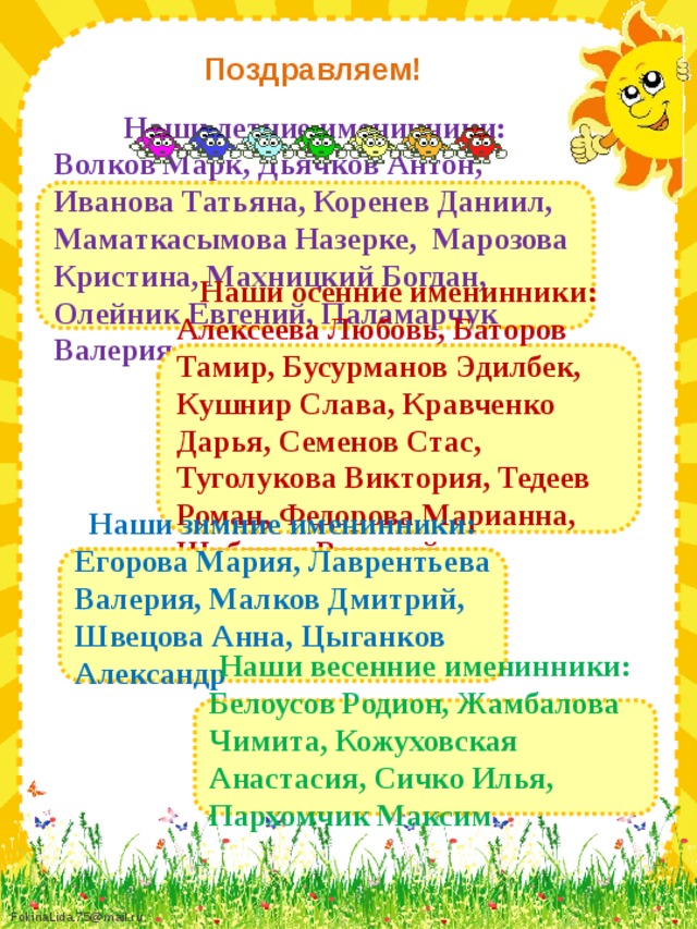 Поздравляем!  Наши летние именинники: Волков Марк, Дьячков Антон, Иванова Татьяна, Коренев Даниил, Маматкасымова Назерке, Марозова Кристина, Махницкий Богдан, Олейник Евгений, Паламарчук Валерия     Наши осенние именинники: Алексеева Любовь, Баторов Тамир, Бусурманов Эдилбек, Кушнир Слава, Кравченко Дарья, Семенов Стас, Туголукова Виктория, Тедеев Роман, Федорова Марианна, Шубинец Виталий      Наши зимние именинники: Егорова Мария, Лаврентьева Валерия, Малков Дмитрий, Швецова Анна, Цыганков Александр      Наши весенние именинники: Белоусов Родион, Жамбалова Чимита, Кожуховская Анастасия, Сичко Илья, Пархомчик Максим