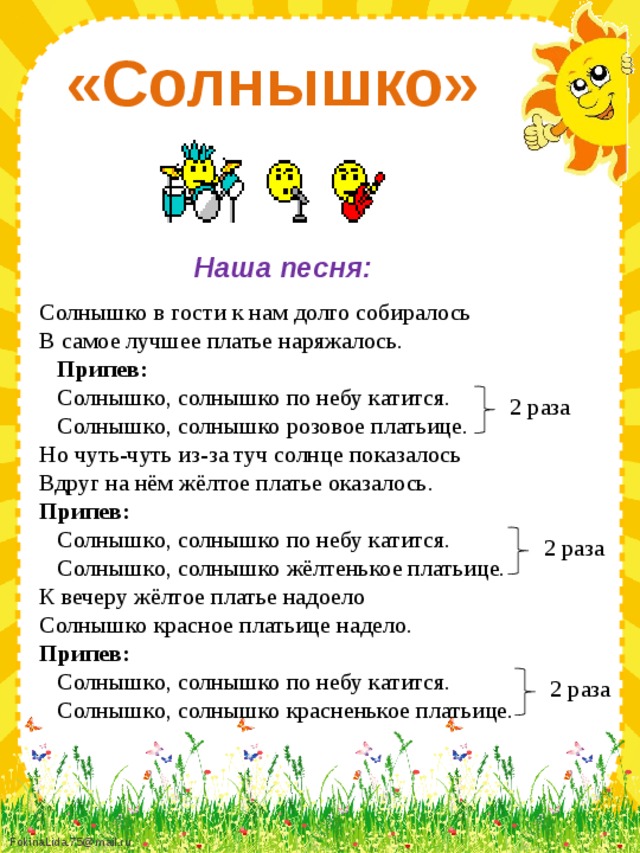 «Солнышко» Наша песня: Солнышко в гости к нам долго собиралось В самое лучшее платье наряжалось.  Припев:  Солнышко, солнышко по небу катится.  Солнышко, солнышко розовое платьице. Но чуть-чуть из-за туч солнце показалось Вдруг на нём жёлтое платье оказалось. Припев:  Солнышко, солнышко по небу катится.  Солнышко, солнышко жёлтенькое платьице. К вечеру жёлтое платье надоело Солнышко красное платьице надело. Припев:  Солнышко, солнышко по небу катится.  Солнышко, солнышко красненькое платьице. 2 раза 2 раза 2 раза