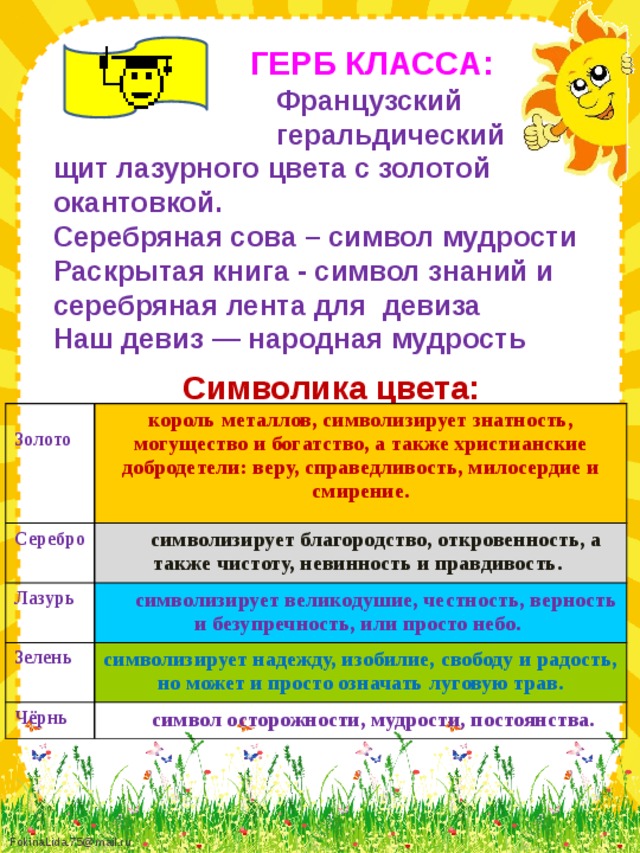 ГЕРБ КЛАССА:  Французский  геральдический щит лазурного цвета с золотой окантовкой. Серебряная сова – символ мудрости Раскрытая книга - символ знаний и серебряная лента для девиза Наш девиз — народная мудрость Символика цвета:  Серебро Золото король металлов, символизирует знатность, могущество и богатство, а также христианские добродетели: веру, справедливость, милосердие и смирение. Лазурь символизирует благородство, откровенность, а также чистоту, невинность и правдивость. символизирует великодушие, честность, верность и безупречность, или просто небо. Зелень Чёрнь  символизирует надежду, изобилие, свободу и радость, но может и просто означать луговую трав. символ осторожности, мудрости, постоянства.