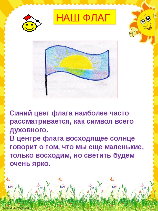 НАШ ФЛАГ Синий цвет флага наиболее часто рассматривается, как символ всего духовного. В центре флага восходящее солнце говорит о том, что мы еще маленькие, только восходим, но светить будем очень ярко.