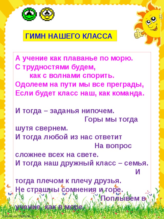 ГИМН НАШЕГО КЛАССА А учение как плаванье по морю. С трудностями будем, как с волнами спорить. Одолеем на пути мы все преграды, Если будет класс наш, как команда.  И тогда – заданья нипочем. Горы мы тогда шутя свернем. И тогда любой из нас ответит На вопрос сложнее всех на свете. И тогда наш дружный класс – семья. И тогда плечом к плечу друзья. Не страшны сомнения и горе. Поплывем в учение, как в море.