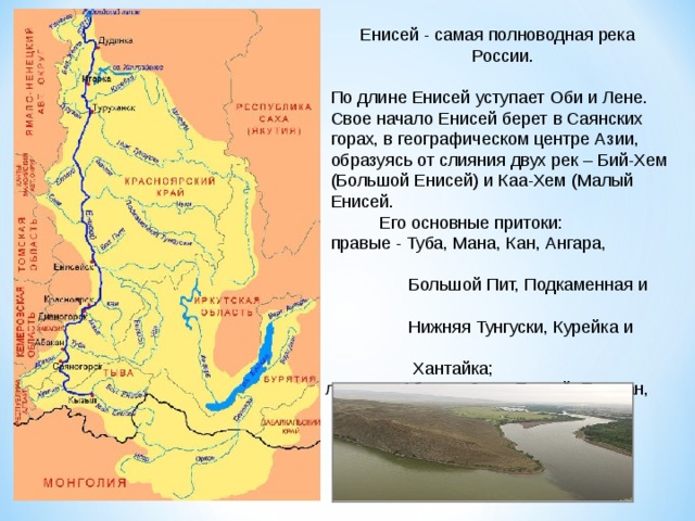 Енисей - самая полноводная река  России.    По длине Енисей уступает Оби и Лене.  Свое начало Енисей берет в Саянских  горах, в географическом центре Азии,  образуясь от слияния двух рек – Бий-Хем  (Большой Енисей) и Каа-Хем (Малый  Енисей.  Его основные притоки:  правые - Туба, Мана, Кан, Ангара,  Большой Пит, Подкаменная и  Нижняя Тунгуски, Курейка и  Хантайка;  левые – Абакан, Сым, Елогуй, Турухан,  Большая Хета.