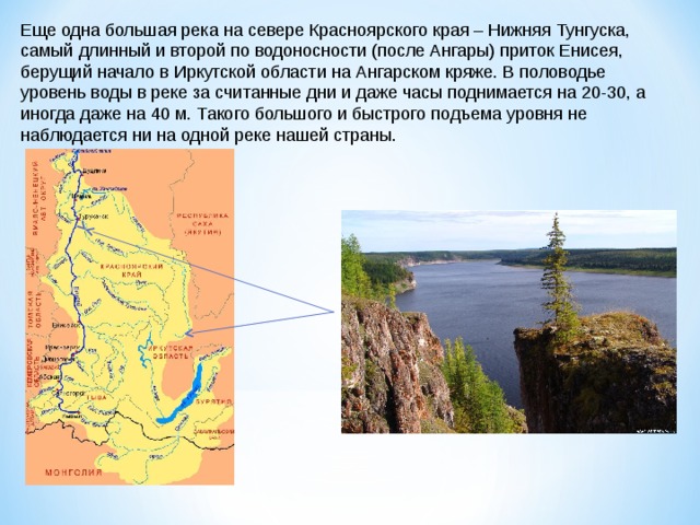 Еще одна большая река на севере Красноярского края – Нижняя Тунгуска, самый длинный и второй по водоносности (после Ангары) приток Енисея, берущий начало в Иркутской области на Ангарском кряже. В половодье уровень воды в реке за считанные дни и даже часы поднимается на 20-30, а иногда даже на 40 м. Такого большого и быстрого подъема уровня не наблюдается ни на одной реке нашей страны.