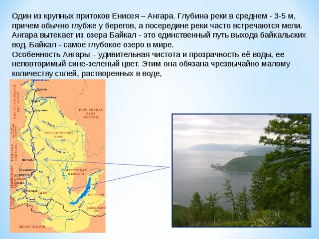 Один из крупных притоков Енисея – Ангара. Глубина реки в среднем - 3-5 м, причем обычно глубже у берегов, а посередине реки часто встречаются мели. Ангара вытекает из озера Байкал - это единственный путь выхода байкальских вод. Байкал - самое глубокое озеро в мире. Особенность Ангары – удивительная чистота и прозрачность её воды, ее неповторимый сине-зеленый цвет. Этим она обязана чрезвычайно малому количеству солей, растворенных в воде, 