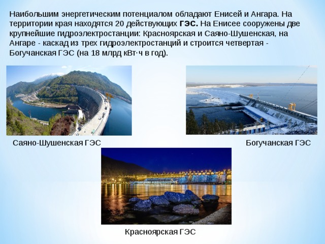 Наибольшим энергетическим потенциалом обладают Енисей и Ангара. На территории края находятся 20 действующих  ГЭС.  На Енисее сооружены две крупнейшие гидроэлектростанции: Красноярская и Саяно-Шушенская, на Ангаре - каскад из трех гидроэлектростанций и строится четвертая - Богучанская ГЭС (на 18 млрд кВт·ч в год). Саяно-Шушенская ГЭС Богучанская ГЭС Красноярская ГЭС