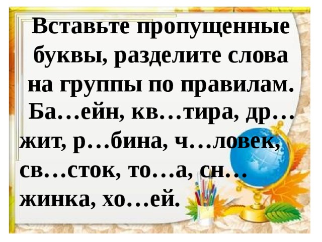 Вставьте пропущенные буквы, разделите слова на группы по правилам.  Ба…ейн, кв…тира, др…жит, р…бина, ч…ловек, св…сток, то…а, сн…жинка, хо…ей.