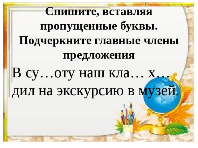 Спишите, вставляя пропущенные буквы. Подчеркните главные члены предложения В су…оту наш кла… х…дил на экскурсию в музей.