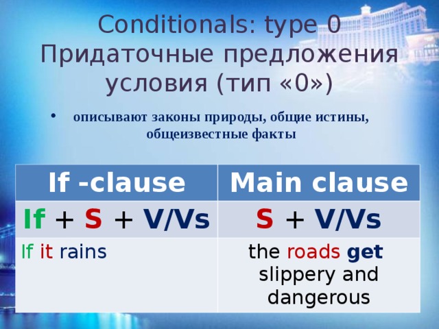 Conditionals: type 0  Придаточные предложения условия (тип «0») описывают законы природы, общие истины, общеизвестные факты If -clause If + S + V/Vs Main clause If  it rains  S + V/Vs the roads   get   slippery and dangerous