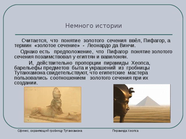 Немного истории  Считается, что понятие золотого сечения ввёл, Пифагор, а термин «золотое сечение» - Леонардо да Винчи.  Однако есть предположение, что Пифагор понятие золотого сечения позаимствовал у египтян и вавилонян.  И, действительно пропорции пирамиды Хеопса, барельефы предметов быта и украшений из гробницы Тутанхамона свидетельствуют, что египетские мастера пользовались соотношением золотого сечения при их создании.  Пирамида  Хеопса  Сфинкс , охраняющий гробницу Тутанхамона