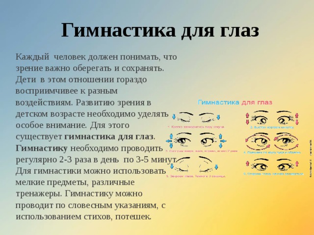 Гимнастика для глаз Каждый  человек должен понимать, что зрение важно оберегать и сохранять. Дети  в этом отношении гораздо восприимчивее к разным  воздействиям. Развитию зрения в детском возрасте необходимо уделять особое внимание. Для этого существует  гимнастика для глаз . Гимнастику  необходимо проводить регулярно 2-3 раза в день  по 3-5 минут. Для гимнастики можно использовать мелкие предметы, различные тренажеры. Гимнастику можно проводит по словесным указаниям, с использованием стихов, потешек.