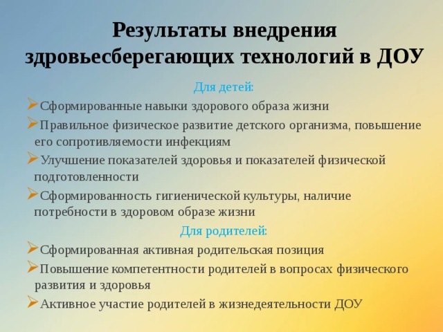 Результаты внедрения здровьесберегающих технологий в ДОУ Для детей: Сформированные навыки здорового образа жизни Правильное физическое развитие детского организма, повышение его сопротивляемости инфекциям Улучшение показателей здоровья и показателей физической подготовленности Сформированность гигиенической культуры, наличие потребности в здоровом образе жизни Для родителей: