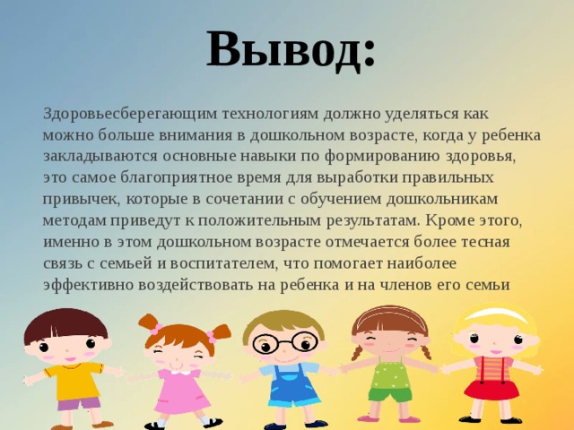 Вывод: Здоровьесберегающим технологиям должно уделяться как можно больше внимания в дошкольном возрасте, когда у ребенка закладываются основные навыки по формированию здоровья, это самое благоприятное время для выработки правильных привычек, которые в сочетании с обучением дошкольникам методам приведут к положительным результатам. Кроме этого, именно в этом дошкольном возрасте отмечается более тесная связь с семьей и воспитателем, что помогает наиболее эффективно воздействовать на ребенка и на членов его семьи