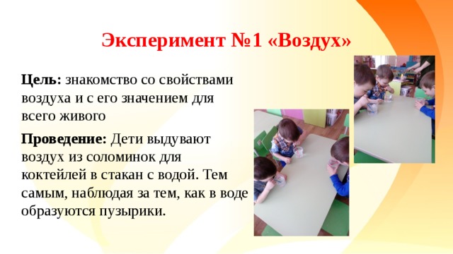 Эксперимент №1 «Воздух» Цель: знакомство со свойствами воздуха и с его значением для всего живого Проведение: Дети выдувают воздух из соломинок для коктейлей в стакан с водой. Тем самым, наблюдая за тем, как в воде образуются пузырики.