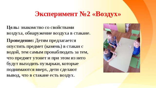 Эксперимент №2 «Воздух» Цель: знакомство со свойствами воздуха, обнаружение воздуха в стакане. Проведение: Детям предлагается опустить предмет (камень) в стакан с водой, тем самым пронаблюдать за тем, что предмет утонет и при этом из него будут выходить пузырьки, которые поднимаются вверх, дети сделают вывод, что в стакане есть воздух.