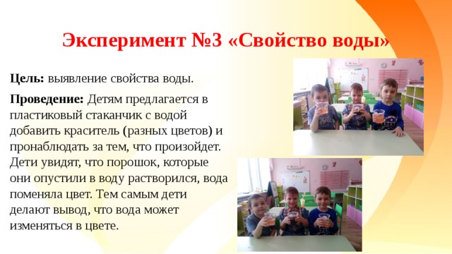 Эксперимент №3 «Свойство воды» Цель: выявление свойства воды. Проведение: Детям предлагается в пластиковый стаканчик с водой добавить краситель (разных цветов) и пронаблюдать за тем, что произойдет. Дети увидят, что порошок, которые они опустили в воду растворился, вода поменяла цвет. Тем самым дети делают вывод, что вода может изменяться в цвете.