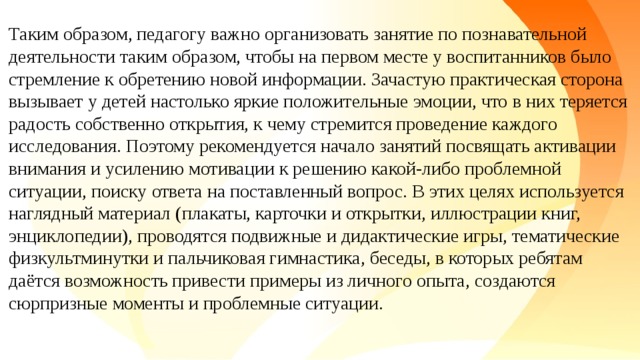 Таким образом, педагогу важно организовать занятие по познавательной деятельности таким образом, чтобы на первом месте у воспитанников было стремление к обретению новой информации. Зачастую практическая сторона вызывает у детей настолько яркие положительные эмоции, что в них теряется радость собственно открытия, к чему стремится проведение каждого исследования. Поэтому рекомендуется начало занятий посвящать активации внимания и усилению мотивации к решению какой-либо проблемной ситуации, поиску ответа на поставленный вопрос. В этих целях используется наглядный материал (плакаты, карточки и открытки, иллюстрации книг, энциклопедии), проводятся подвижные и дидактические игры, тематические физкультминутки и пальчиковая гимнастика, беседы, в которых ребятам даётся возможность привести примеры из личного опыта, создаются сюрпризные моменты и проблемные ситуации.