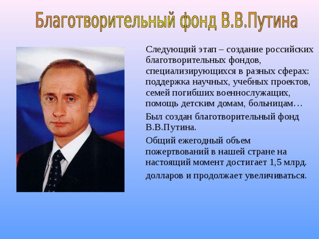 Следующий этап – создание российских благотворительных фондов, специализирующихся в разных сферах: поддержка научных, учебных проектов, семей погибших военнослужащих, помощь детским домам, больницам…  Был создан благотворительный фонд В.В.Путина.  Общий ежегодный объем пожертвований в нашей стране на настоящий момент достигает 1,5 млрд.  долларов и продолжает увеличиваться.