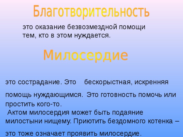 это сострадание. Это бескорыстная, искренняя помощь нуждающимся.  Это готовность помочь или простить кого-то.  Актом милосердия может быть подаяние милостыни нищему. Приютить бездомного котенка – это тоже означает проявить милосердие.  это оказание безвозмездной помощи тем, кто в этом нуждается.