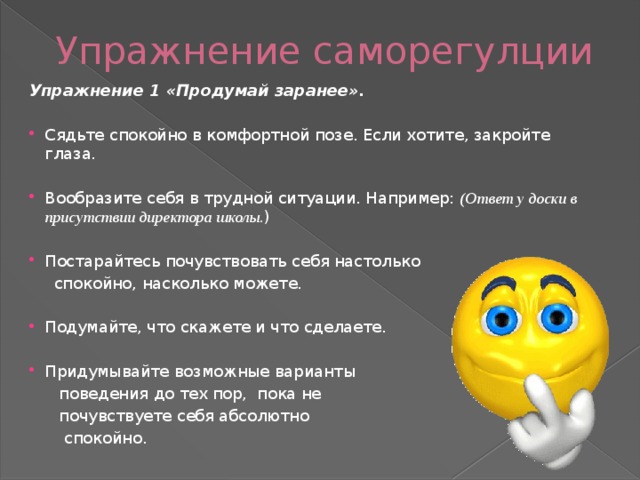 Упражнение саморегулции  Упражнение 1 «Продумай заранее». Сядьте спокойно в комфортной позе. Если хотите, закройте глаза. Вообразите себя в трудной ситуации. Например: (Ответ у доски в присутствии директора школы. ) Постарайтесь почувствовать себя настолько  спокойно, насколько можете. Подумайте, что скажете и что сделаете. Придумывайте возможные варианты  поведения до тех пор, пока не  почувствуете себя абсолютно  спокойно.