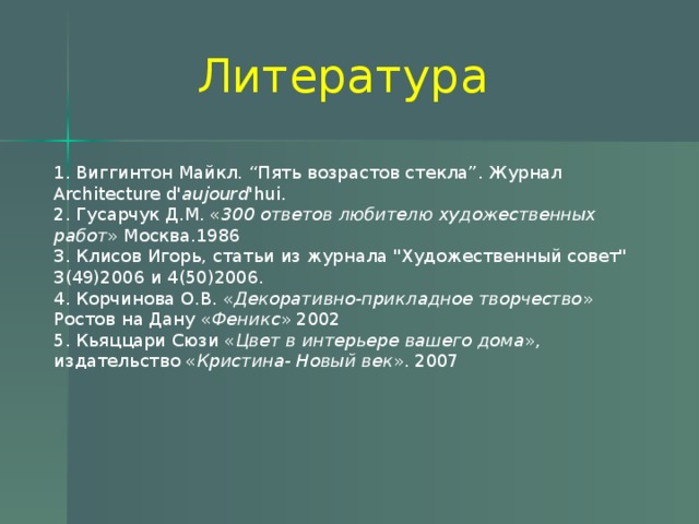 Литература 1. Виггинтон Майкл. “Пять возрастов стекла”. Журнал Architecture d' aujourd 'hui. 2. Гусарчук Д.М. « 300 ответов любителю художественных работ » Москва.1986 3. Клисов Игорь, статьи из журнала 