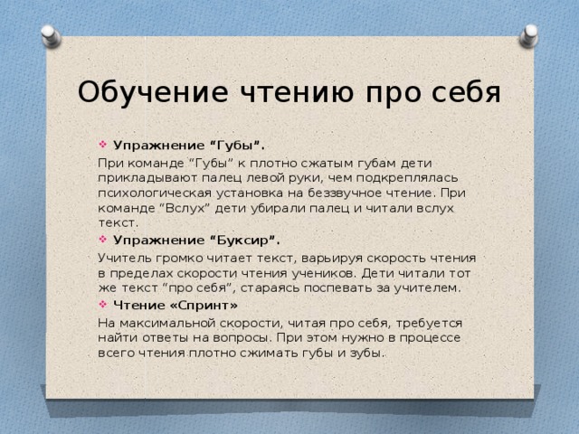 Обучение чтению про себя Упражнение “Губы”. При команде “Губы” к плотно сжатым губам дети прикладывают палец левой руки, чем подкреплялась психологическая установка на беззвучное чтение. При команде “Вслух” дети убирали палец и читали вслух текст. Упражнение “Буксир”. Учитель громко читает текст, варьируя скорость чтения в пределах скорости чтения учеников. Дети читали тот же текст “про себя”, стараясь поспевать за учителем. Чтение «Спринт» На максимальной скорости, читая про себя, требуется найти ответы на вопросы. При этом нужно в процессе всего чтения плотно сжимать губы и зубы.