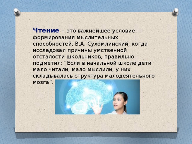 Чтение  – это важнейшее условие формирования мыслительных способностей. В.А. Сухомлинский, когда исследовал причины умственной отсталости школьников, правильно подметил: “Если в начальной школе дети мало читали, мало мыслили, у них складывалась структура малодеятельного мозга”.