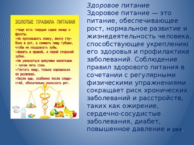 Здоровое питание Здоровое питание — это питание, обеспечивающее рост, нормальное развитие и жизнедеятельность человека, способствующее укреплению его здоровья и профилактике заболеваний. Соблюдение правил здорового питания в сочетании с регулярными физическими упражнениями сокращает риск хронических заболеваний и расстройств, таких как ожирение, сердечно-сосудистые заболевания, диабет, повышенное давление и рак .