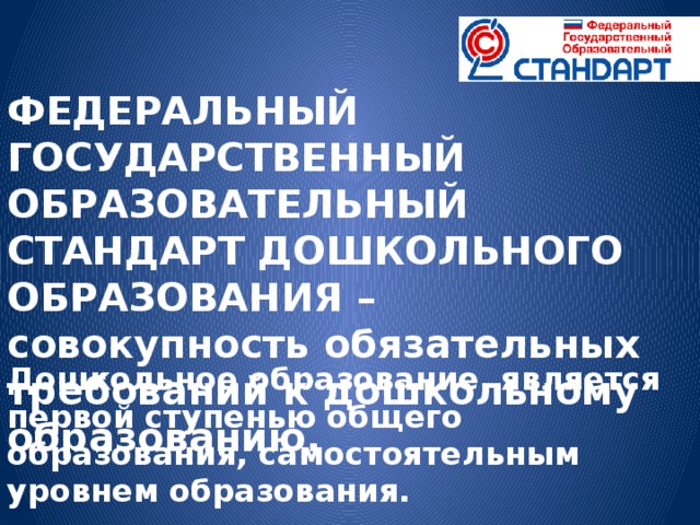 ФЕДЕРАЛЬНЫЙ ГОСУДАРСТВЕННЫЙ ОБРАЗОВАТЕЛЬНЫЙ СТАНДАРТ ДОШКОЛЬНОГО ОБРАЗОВАНИЯ – совокупность обязательных требований к дошкольному образованию. Дошкольное образование является первой ступенью общего образования, самостоятельным уровнем образования.