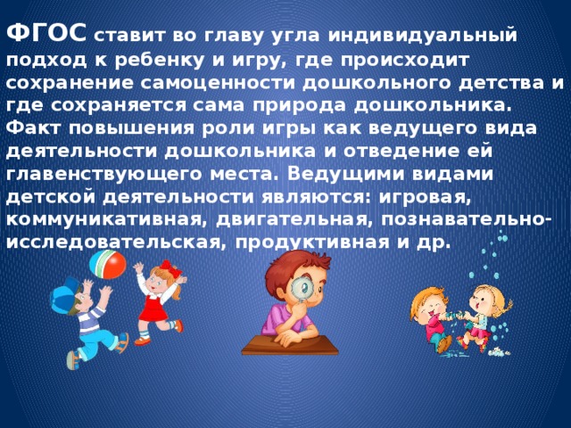 ФГОС ставит во главу угла индивидуальный подход к ребенку и игру, где происходит сохранение самоценности дошкольного детства и где сохраняется сама природа дошкольника. Факт повышения роли игры как ведущего вида деятельности дошкольника и отведение ей главенствующего места. Ведущими видами детской деятельности являются: игровая, коммуникативная, двигательная, познавательно-исследовательская, продуктивная и др. 