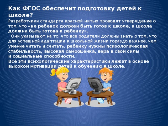 Как ФГОС обеспечит подготовку детей к школе? Разработчики стандарта красной нитью проводят утверждение о том, что  «не ребенок должен быть готов к школе, а школа должна быть готова к ребенку».   Они указывают на то, что все родители должны знать о том, что для успешной адаптации к школьной жизни гораздо важнее, чем умение читать и считать,  ребенку нужны психологическая стабильность, высокая самооценка, вера в свои силы и социальные способности. Все эти психологические характеристики лежат в основе высокой мотивации детей к обучению в школе.