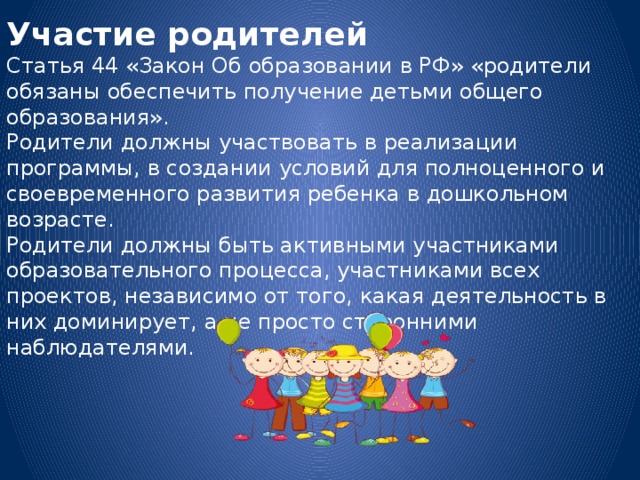 Участие родителей Статья 44 «Закон Об образовании в РФ» «родители обязаны обеспечить получение детьми общего образования». Родители должны участвовать в реализации программы, в создании условий для полноценного и своевременного развития ребенка в дошкольном возрасте. Родители должны быть активными участниками образовательного процесса, участниками всех проектов, независимо от того, какая деятельность в них доминирует, а не просто сторонними наблюдателями.