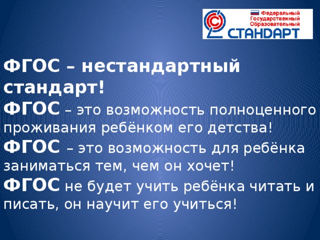 ФГОС – нестандартный стандарт! ФГОС – это возможность полноценного проживания ребёнком его детства! ФГОС – это возможность для ребёнка заниматься тем, чем он хочет! ФГОС не будет учить ребёнка читать и писать, он научит его учиться!