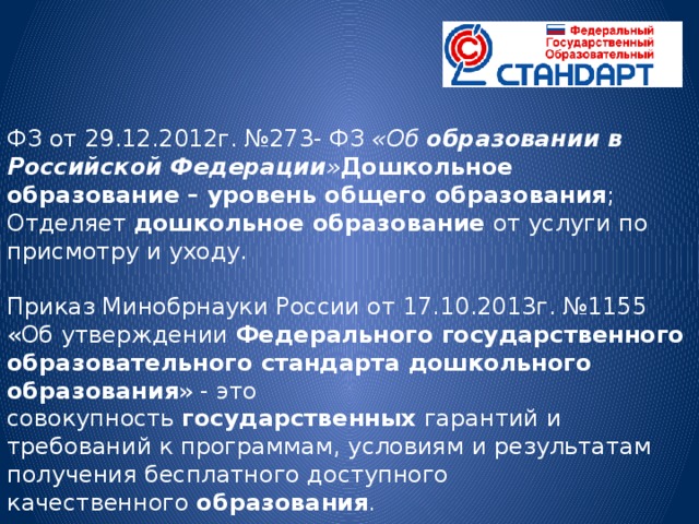 ФЗ от 29.12.2012г. №273- ФЗ  «Об  образовании в Российской Федерации » Дошкольное образование – уровень общего образования ; Отделяет  дошкольное образование  от услуги по присмотру и уходу. Приказ Минобрнауки России от 17.10.2013г. №1155 «Об утверждении  Федерального государственного образовательного стандарта дошкольного образования » - это совокупность  государственных  гарантий и требований к программам, условиям и результатам получения бесплатного доступного качественного  образования .