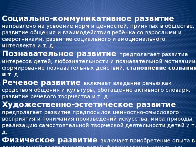 Социально-коммуникативное развитие направлено на усвоение норм и ценностей, принятых в обществе, развитие общения и взаимодействия ребёнка со взрослыми и сверстниками, развитие социального и эмоционального интеллекта и т. д. Познавательное развитие предполагает развитие интересов детей, любознательности и познавательной мотивации, формирование познавательных действий,  становление сознания и т . д. Речевое развитие включает владение речью как средством общения и культуры, обогащение активного словаря, развитие речевого творчества и т. д. Художественно-эстетическое развитие предполагает развитие предпосылок ценностно-смыслового восприятия и понимания произведений искусства, мира природы, реализацию самостоятельной творческой деятельности детей и т. д. Физическое развитие включает приобретение опыта в двигательной деятельности детей, формирование начальных представлений о некоторых видах спорта, овладение подвижными играми с правилами.