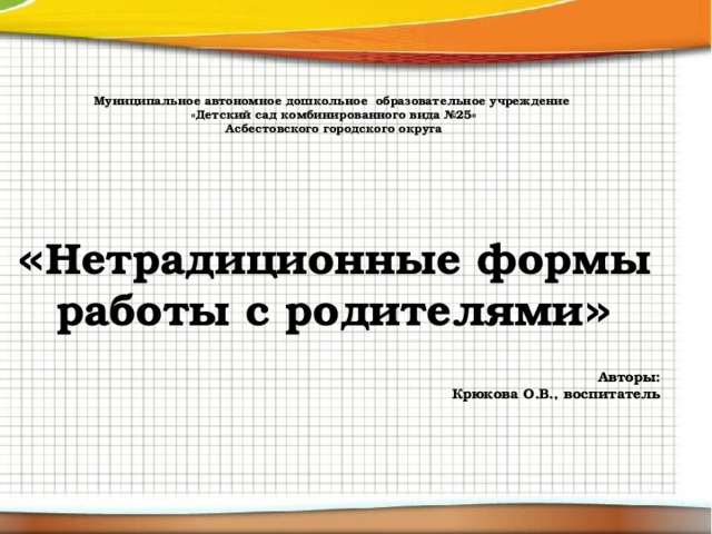 Муниципальное автономное дошкольное образовательное учреждение «Детский сад комбинированного вида №25» Асбестовского городского округа     « Нетрадиционные формы работы с родителями »  Авторы: Крюкова О.В., воспитатель