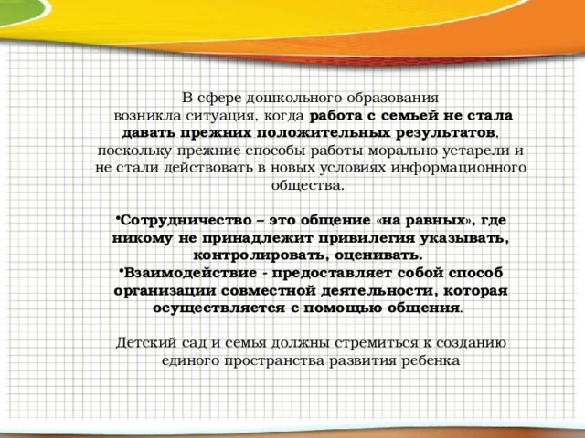 В сфере дошкольного образования  возникла ситуация, когда работа с семьей не стала давать прежних положительных результатов , поскольку прежние способы работы морально устарели и не стали действовать в новых условиях информационного общества. Сотрудничество – это общение «на равных», где никому не принадлежит привилегия указывать, контролировать, оценивать. Взаимодействие - предоставляет собой способ организации совместной деятельности, которая осуществляется с помощью общения . Детский сад и семья должны стремиться к созданию единого пространства развития ребенка