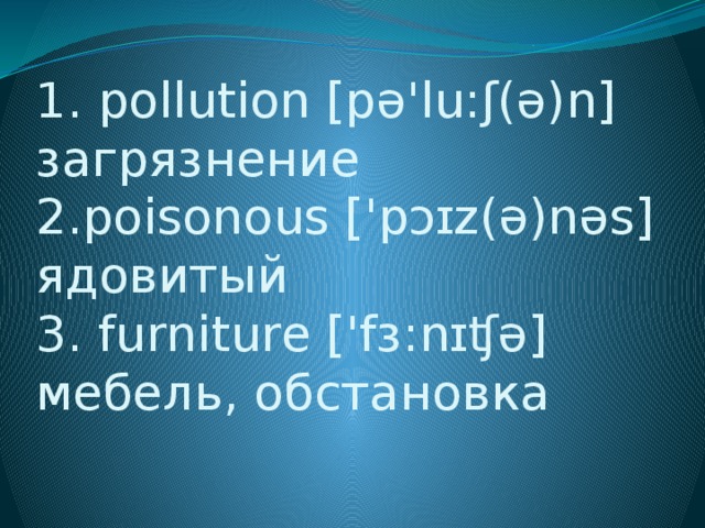1. pollution [pə'lu:ʃ(ə)n] загрязнение  2.poisonous ['pɔɪz(ə)nəs] ядовитый  3. furniture ['fɜ:nɪʧə] мебель, обстановка