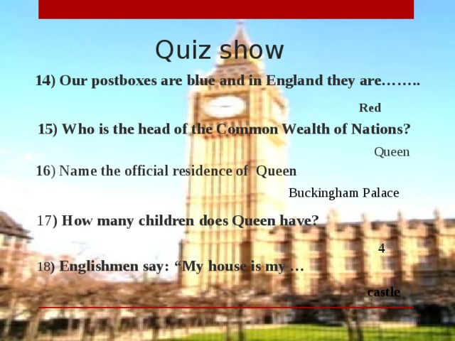 Quiz show  14)  Our postboxes are blue and in England they are…….. Red  15)  Who is the head of the Common Wealth of Nations? Queen  16 ) Name the official residence of Queen Buckingham Palace  17 )  How many children does Queen have? 4  18 ) Englishmen say: “My house is my … castle
