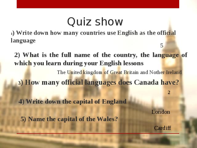 Quiz show 1 ) Write down how many countries use English as the official language 5 2) What is the full name of the country, the language of which you learn during your English lessons The United kingdom of Great Britain and Nother Ireland 3 ) How many official languages does Canada have? 2 4) Write down the capital of England London  5) Name the capital of the Wales? Cardiff