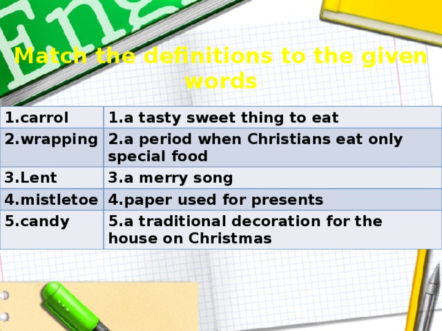 Match the definitions to the given words 1.carrol 1.a tasty sweet thing to eat 2.wrapping 2.a period when Christians eat only special food 3.Lent 3.a merry song 4.mistletoe 4.paper used for presents 5.candy 5.a traditional decoration for the house on Christmas