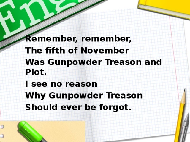 Remember, remember, The fifth of November Was Gunpowder Treason and Plot. I see no reason Why Gunpowder Treason Should ever be forgot.