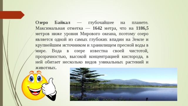 Озеро Байкал — глубочайшее на планете. Максимальная отметка — 1642 метра, что на 1186,5 метров ниже уровня Мирового океана, поэтому озеро является одной из самых глубоких впадин на Земле и крупнейшим источником и хранилищем пресной воды в мире. Вода в озере известна своей чистотой, прозрачностью, высокой концентрацией кислорода, в ней обитает несколько видов уникальных растений и животных.