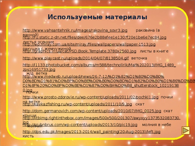 Используемые материалы http://www.vahsantehnik.ru/images/rakovina_sovr3.jpg  раковина (в ванной) http://ru.static.z-dn.net/files/dee/676e2b88efee1e1307f20e1be6e7ec84.jpg  листья осенние http://wp.miray.com.ua/site/miray/files/wallpapers/wallpaper-1513.jpg  ракушка с жемчужиной http://graphics.in.ua/cat/PSD.Book.Template.3780x2560.jpg  листы в книге http://www.playcast.ru/uploads/2014/04/07/8138504.gif  веточка http://i1133.photobucket.com/albums/m588/technolirik/Mai%202013/IMG_1489_zps16951733.jpg  ж/д ветка http://www.medweb.ru/upload/news/26-7-12/%D1%82%D1%80%D0%B0%D0%BD%D1%81%D0%BF%D0%BB%D0%B0%D0%BD%D1%82%D0%B0%D1%86%D0%B8%D1%8F%20%D0%BF%D0%BE%D1%87%D0%BA%D0%B8_shutterstock_102191380.jpg  почки http://www.prosto-zdorovie.ru/wp-content/uploads/2011/02/pochki1.jpg  почки на ветке http://kavkazfishing.ru/wp-content/uploads/2011/10/9.jpg  скат http://dom.germanovich.com/wp-content/uploads/2010/07/IMG_0025.jpg  скат крыши http://litbimg.rightinthebox.com/images/500x500/201307/awyxyy1373532083730.jpg  молния http://srubnbrus.com/wp-content/uploads/2013/10/pic19.jpg  молния в небе http://dps.edu.pk/images/2013-2014/wall_painting(20-Aug-2013)/left.jpg  кисть