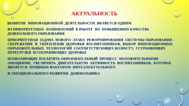 Актуальность Развитие инновационной деятельности является одним из приоритетных направлений в работе по повышению качества дошкольного образования Приоритетная задача нового этапа реформирования системы образования – сбережение и укрепление здоровья воспитанников, выбор инновационных образовательных технологий соответствующих возрасту, устраняющих перегрузки и сохраняющих здоровье Позволяющие насытить образовательный процесс положительными эмоциями, увеличить двигательную активность воспитанников, которая является мощным фактором интеллектуального и эмоционального развития дошкольника