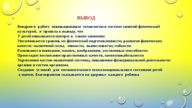 Внедряя в работу инновационные технологии в системе занятий физической культурой, я пришла к выводу, что  У детей повышается интерес к таким занятиям  Увеличивается уровень их физической подготовленности, развитие физических качеств: мышечной силы, ловкости, выносливости, гибкости  Развиваются внимание, память, воображение, умственные способности  Происходит воспитание нравственных качеств, коммуникабельности  Укрепление костно-мышечной системы, повышение функциональной деятельности органов и систем организма  Создание условий для положительного психоэмоционального состояния детей  а значит, благоприятно сказывается на здоровье каждого ребенка  ВЫВОД