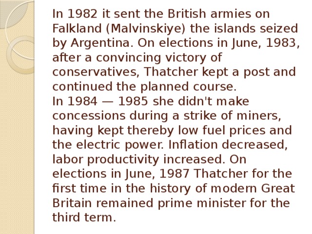 In 1982 it sent the British armies on Falkland (Malvinskiye) the islands seized by Argentina. On elections in June, 1983, after a convincing victory of conservatives, Thatcher kept a post and continued the planned course.  In 1984 — 1985 she didn't make concessions during a strike of miners, having kept thereby low fuel prices and the electric power. Inflation decreased, labor productivity increased. On elections in June, 1987 Thatcher for the first time in the history of modern Great Britain remained prime minister for the third term.