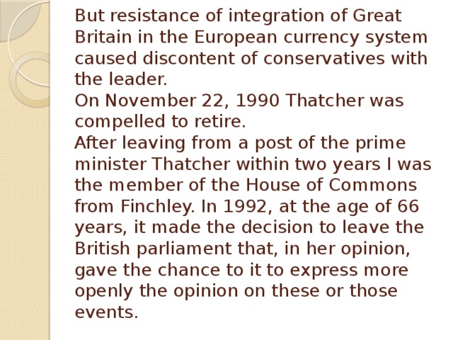 But resistance of integration of Great Britain in the European currency system caused discontent of conservatives with the leader.  On November 22, 1990 Thatcher was compelled to retire.  After leaving from a post of the prime minister Thatcher within two years I was the member of the House of Commons from Finchley. In 1992, at the age of 66 years, it made the decision to leave the British parliament that, in her opinion, gave the chance to it to express more openly the opinion on these or those events.