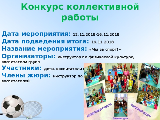 Конкурс коллективной работы  Дата мероприятия: 12.11.2018-16.11.2018 Дата подведения итога: 19.11.2018 Название мероприятия: «Мы за спорт!» Организаторы: инструктор по физической культуре, воспитатели групп Участники: дети, воспитатели групп Члены жюри: инструктор по физической культуре, помощники воспитателей.