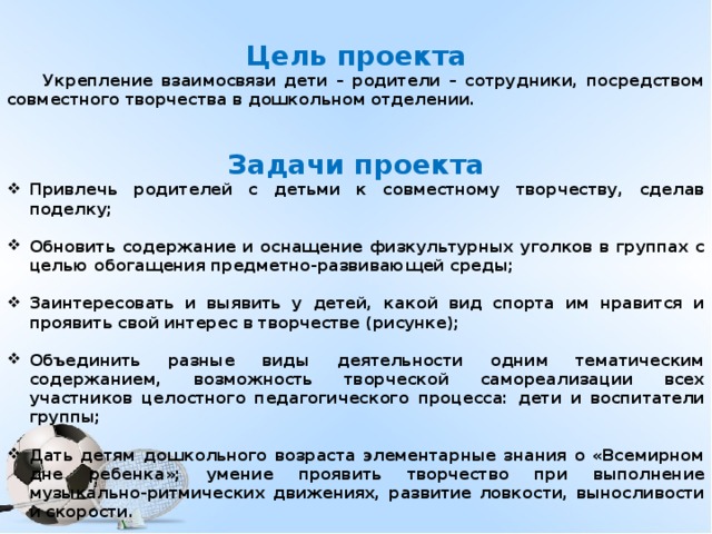 Цель проекта  Укрепление взаимосвязи дети – родители – сотрудники, посредством совместного творчества в дошкольном отделении.  Задачи проекта Привлечь родителей с детьми к совместному творчеству, сделав поделку;  Обновить содержание и оснащение физкультурных уголков в группах с целью обогащения предметно-развивающей среды;  Заинтересовать и выявить у детей, какой вид спорта им нравится и проявить свой интерес в творчестве (рисунке);  Объединить разные виды деятельности одним тематическим содержанием, возможность творческой самореализации всех участников целостного педагогического процесса: дети и воспитатели группы;  Дать детям дошкольного возраста элементарные знания о «Всемирном дне ребенка»; умение проявить творчество при выполнение музыкально-ритмических движениях, развитие ловкости, выносливости и скорости.  